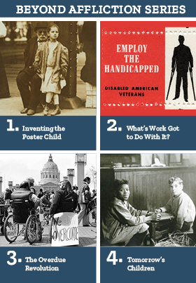 A clickable graphic for purchasing the Beyond Affliction Series.
Top left, for Inventing the Poster Child, a photo from c. 1910 shows an elderly man sitting by a bridge girder, a little girl in front of him.
Top right, for What�s Work Got to Do with It? a bright red stamp graphic from around WWI that says, �Employ the Handicapped / Disabled American Veterans� and has a silhouette of a man on crutches. 
Lower left, for The Disability Revolution, news photo of a 1977 demonstration. Two men in wheelchairs are in the foreground, one with a banner saying, �We Shall Overcome.�
Lower right, for Tomorrow�s Children, a photo from c. 1910 of a boy with intellectual disabilities at about 8 years old.  
